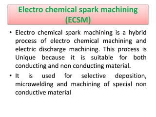 Electro chemical spark machining
(ECSM)
• Electro chemical spark machining is a hybrid
process of electro chemical machining and
electric discharge machining. This process is
Unique because it is suitable for both
conducting and non conducting material.
• It is used for selective deposition,
microwelding and machining of special non
conductive material
 