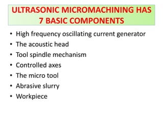 • High frequency oscillating current generator
• The acoustic head
• Tool spindle mechanism
• Controlled axes
• The micro tool
• Abrasive slurry
• Workpiece
ULTRASONIC MICROMACHINING HAS
7 BASIC COMPONENTS
 