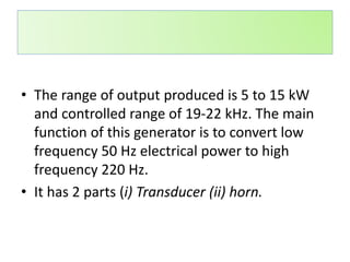 • The range of output produced is 5 to 15 kW
and controlled range of 19-22 kHz. The main
function of this generator is to convert low
frequency 50 Hz electrical power to high
frequency 220 Hz.
• It has 2 parts (i) Transducer (ii) horn.
 