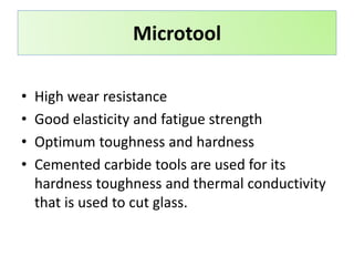 • High wear resistance
• Good elasticity and fatigue strength
• Optimum toughness and hardness
• Cemented carbide tools are used for its
hardness toughness and thermal conductivity
that is used to cut glass.
Microtool
 