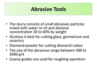 • The slurry consists of small abrasives particles
mixed with water or oil and abrasive
concentration 30 to 60% by weight
• Alumina is best for cutting glass, germanium and
ceramics
• Diamond powder for cutting diamond rubies
• The size of the abrasives range between 300 to
2000 grit
• Coarse grades are used for roughing operation
Abrasive Tools
 