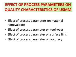 • Effect of process parameters on material
removal rate
• Effect of process parameter on tool wear
• Effect of process parameter on surface finish
• Effect of process parameter on accuracy
EFFECT OF PROCESS PARAMETERS ON
QUALITY CHARACTERISTICS OF USMM
 