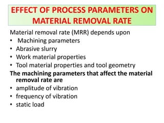 Material removal rate (MRR) depends upon
• Machining parameters
• Abrasive slurry
• Work material properties
• Tool material properties and tool geometry
The machining parameters that affect the material
removal rate are
• amplitude of vibration
• frequency of vibration
• static load
EFFECT OF PROCESS PARAMETERS ON
MATERIAL REMOVAL RATE
 