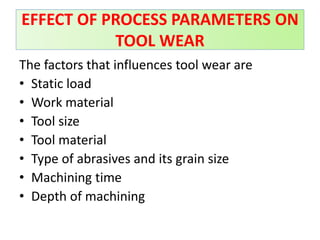 The factors that influences tool wear are
• Static load
• Work material
• Tool size
• Tool material
• Type of abrasives and its grain size
• Machining time
• Depth of machining
EFFECT OF PROCESS PARAMETERS ON
TOOL WEAR
 