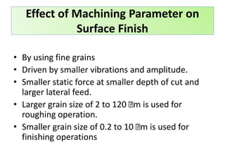 Effect of Machining Parameter on
Surface Finish
• By using fine grains
• Driven by smaller vibrations and amplitude.
• Smaller static force at smaller depth of cut and
larger lateral feed.
• Larger grain size of 2 to 120 m is used for
roughing operation.
• Smaller grain size of 0.2 to 10 m is used for
finishing operations
 