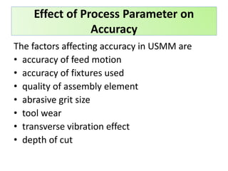 The factors affecting accuracy in USMM are
• accuracy of feed motion
• accuracy of fixtures used
• quality of assembly element
• abrasive grit size
• tool wear
• transverse vibration effect
• depth of cut
Effect of Process Parameter on
Accuracy
 