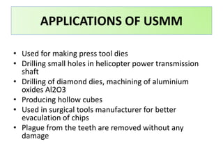 APPLICATIONS OF USMM
• Used for making press tool dies
• Drilling small holes in helicopter power transmission
shaft
• Drilling of diamond dies, machining of aluminium
oxides Al2O3
• Producing hollow cubes
• Used in surgical tools manufacturer for better
evaculation of chips
• Plague from the teeth are removed without any
damage
 
