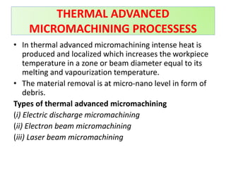 THERMAL ADVANCED
MICROMACHINING PROCESSESS
• In thermal advanced micromachining intense heat is
produced and localized which increases the workpiece
temperature in a zone or beam diameter equal to its
melting and vapourization temperature.
• The material removal is at micro-nano level in form of
debris.
Types of thermal advanced micromachining
(i) Electric discharge micromachining
(ii) Electron beam micromachining
(iii) Laser beam micromachining
 