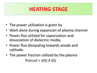 • The power utilization is given by
• Work done during expansion of plasma channel
• Power flux utilized for vaporization and
dissociation of dielectric media.
• Power flux dissipating towards anode and
cathode.
• The power fraction utilized by the plasma
Pcircuit = V(t) X I(t)
HEATING STAGE
 
