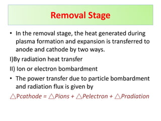 • In the removal stage, the heat generated during
plasma formation and expansion is transferred to
anode and cathode by two ways.
I)By radiation heat transfer
II) Ion or electron bombardment
• The power transfer due to particle bombardment
and radiation flux is given by
△Pcathode = △Pions + △Pelectron + △Pradiation
Removal Stage
 