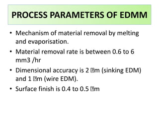 • Mechanism of material removal by melting
and evaporisation.
• Material removal rate is between 0.6 to 6
mm3 /hr
• Dimensional accuracy is 2 m (sinking EDM)
and 1 m (wire EDM).
• Surface finish is 0.4 to 0.5 m
PROCESS PARAMETERS OF EDMM
 