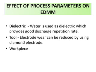 • Dielectric - Water is used as dielectric which
provides good discharge repetition rate.
• Tool - Electrode wear can be reduced by using
diamond electrode.
• Workpiece
EFFECT OF PROCESS PARAMETERS ON
EDMM
 