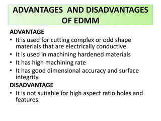 ADVANTAGE
• It is used for cutting complex or odd shape
materials that are electrically conductive.
• It is used in machining hardened materials
• It has high machining rate
• It has good dimensional accuracy and surface
integrity.
DISADVANTAGE
• It is not suitable for high aspect ratio holes and
features.
ADVANTAGES AND DISADVANTAGES
OF EDMM
 