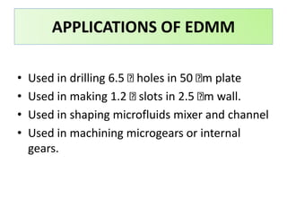• Used in drilling 6.5 holes in 50 m plate
• Used in making 1.2 slots in 2.5 m wall.
• Used in shaping microfluids mixer and channel
• Used in machining microgears or internal
gears.
APPLICATIONS OF EDMM
 