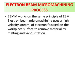 • EBMM works on the same principle of EBM.
Electron beam micromachining uses a high
velocity stream, of electron focused on the
workpiece surface to remove material by
melting and vapourization.
ELECTRON BEAM MICROMACHINING
PROCESS
 