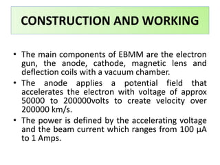 • The main components of EBMM are the electron
gun, the anode, cathode, magnetic lens and
deflection coils with a vacuum chamber.
• The anode applies a potential field that
accelerates the electron with voltage of approx
50000 to 200000volts to create velocity over
200000 km/s.
• The power is defined by the accelerating voltage
and the beam current which ranges from 100 μA
to 1 Amps.
CONSTRUCTION AND WORKING
 