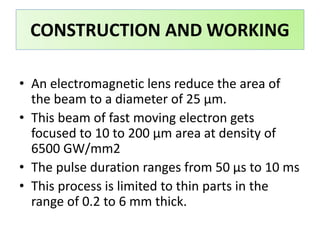 • An electromagnetic lens reduce the area of
the beam to a diameter of 25 μm.
• This beam of fast moving electron gets
focused to 10 to 200 μm area at density of
6500 GW/mm2
• The pulse duration ranges from 50 μs to 10 ms
• This process is limited to thin parts in the
range of 0.2 to 6 mm thick.
CONSTRUCTION AND WORKING
 