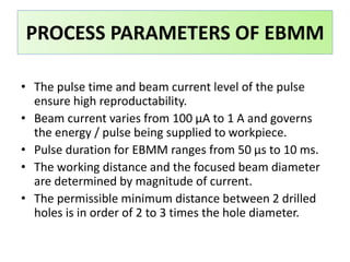 • The pulse time and beam current level of the pulse
ensure high reproductability.
• Beam current varies from 100 μA to 1 A and governs
the energy / pulse being supplied to workpiece.
• Pulse duration for EBMM ranges from 50 μs to 10 ms.
• The working distance and the focused beam diameter
are determined by magnitude of current.
• The permissible minimum distance between 2 drilled
holes is in order of 2 to 3 times the hole diameter.
PROCESS PARAMETERS OF EBMM
 