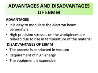 ADVANTAGES
• It is easy to modulate the electron beam
parameters
• High precision stresses on the workpieces are
relaxed due to rise in temperature of the material
DISADVANTAGES OF EBMM
• The process is conducted in vacuum
• Requirement of high energy
• The equipment is expensive
ADVANTAGES AND DISADVANTAGES
OF EBMM
 