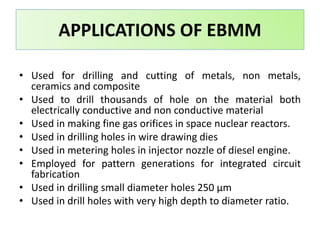 • Used for drilling and cutting of metals, non metals,
ceramics and composite
• Used to drill thousands of hole on the material both
electrically conductive and non conductive material
• Used in making fine gas orifices in space nuclear reactors.
• Used in drilling holes in wire drawing dies
• Used in metering holes in injector nozzle of diesel engine.
• Employed for pattern generations for integrated circuit
fabrication
• Used in drilling small diameter holes 250 μm
• Used in drill holes with very high depth to diameter ratio.
APPLICATIONS OF EBMM
 
