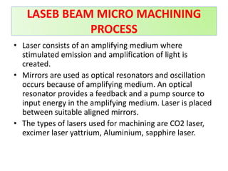 • Laser consists of an amplifying medium where
stimulated emission and amplification of light is
created.
• Mirrors are used as optical resonators and oscillation
occurs because of amplifying medium. An optical
resonator provides a feedback and a pump source to
input energy in the amplifying medium. Laser is placed
between suitable aligned mirrors.
• The types of lasers used for machining are CO2 laser,
excimer laser yattrium, Aluminium, sapphire laser.
LASEB BEAM MICRO MACHINING
PROCESS
 