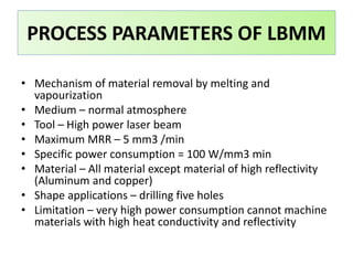 • Mechanism of material removal by melting and
vapourization
• Medium – normal atmosphere
• Tool – High power laser beam
• Maximum MRR – 5 mm3 /min
• Specific power consumption = 100 W/mm3 min
• Material – All material except material of high reflectivity
(Aluminum and copper)
• Shape applications – drilling five holes
• Limitation – very high power consumption cannot machine
materials with high heat conductivity and reflectivity
PROCESS PARAMETERS OF LBMM
 
