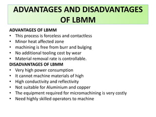 ADVANTAGES OF LBMM
• This process is forceless and contactless
• Minor heat affected zone
• machining is free from burr and bulging
• No additional tooling cost by wear
• Material removal rate is controllable.
DISADVANTAGES OF LBMM
• Very high power consumption
• It cannot machine materials of high
• High conductivity and reflectivity
• Not suitable for Aluminium and copper
• The equipment required for micromachining is very costly
• Need highly skilled operators to machine
ADVANTAGES AND DISADVANTAGES
OF LBMM
 