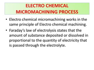 • Electro chemical micromachining works in the
same principle of Electro chemical machining.
• Faraday’s law of electrolysis states that the
amount of substance deposited or dissolved in
proportional to the quantity of electricity that
is passed through the electrolyte.
ELECTRO CHEMICAL
MICROMACHINING PROCESS
 
