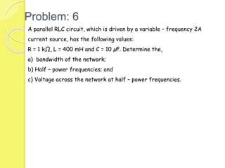 Problem: 6
A parallel RLC circuit, which is driven by a variable – frequency 2A
current source, has the following values:
R = 1 kΩ, L = 400 mH and C = 10 µF. Determine the,
a) bandwidth of the network;
b) Half – power frequencies; and
c) Voltage across the network at half – power frequencies.
 