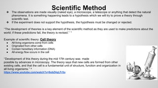 Scientific Method 
❖ The observations are made visually (naked eye), a microscope, a telescope or anything that detect the natural 
phenomena. It is something happening leads to a hypothesis which we will try to prove a theory through 
scientific test. 
❖ If the experiment does not support the hypothesis, the hypothesis must be changed or rejected. 
‘‘The development of theories is a key element of the scientific method as they are used to make predictions about the 
world; if these predictions fail, the theory is revised.’’ ¹ 
Example of scientific theory: Cell theory 
● All living organisms come from cells 
● Originated from other cells 
● Contain hereditary information (DNA) 
● All energy flow occurs in the cell 
‘‘Development of this theory during the mid 17th century was made 
possible by advances in microscopy. The theory says that new cells are formed from other 
existing cells, and that the cell is a fundamental unit of structure, function and organization in 
all living organisms.’’ ² 
https://www.youtube.com/watch?v=9obZ4qLFr5o 
 