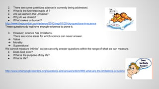 2. There are some questions science is currently being addressed. 
● What is the Universe made of ? 
● Are we alone in the Universe? 
● Why do we dream? 
● What makes us human? 
http://www.theguardian.com/science/2013/sep/01/20-big-questions-in-science 
These questions do not have enough evidence to prove it. 
3. However, science has limitations. 
There are some areas for which science can never answer. 
➔ Value 
➔ Morality 
➔ Supernatural 
We cannot measure ‘infinite’’ but we can only answer questions within the range of what we can measure. 
● Does God exist? 
● What is the purpose of my life? 
● What is life? 
http://www.changinglivesonline.org/questions-and-answers/item/889-what-are-the-limitations-of-science?.html 
 