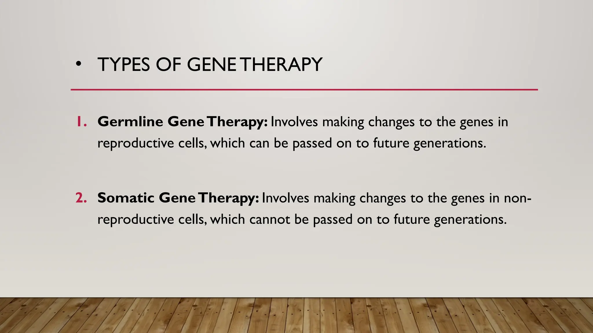 • TYPES OF GENE THERAPY
1. Germline GeneTherapy: Involves making changes to the genes in
reproductive cells, which can be passed on to future generations.
2. Somatic GeneTherapy: Involves making changes to the genes in non-
reproductive cells, which cannot be passed on to future generations.
 