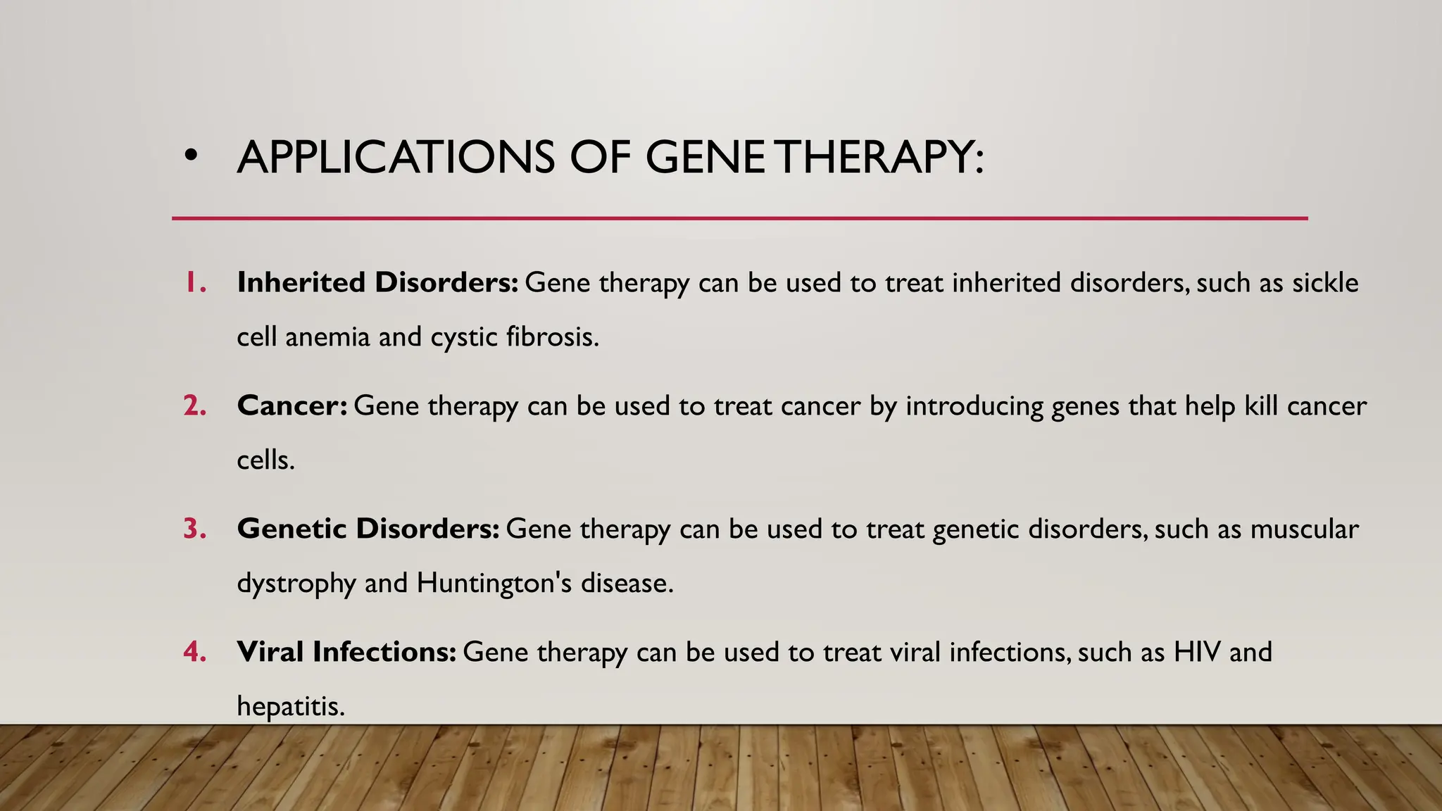 • APPLICATIONS OF GENE THERAPY:
1. Inherited Disorders: Gene therapy can be used to treat inherited disorders, such as sickle
cell anemia and cystic fibrosis.
2. Cancer: Gene therapy can be used to treat cancer by introducing genes that help kill cancer
cells.
3. Genetic Disorders: Gene therapy can be used to treat genetic disorders, such as muscular
dystrophy and Huntington's disease.
4. Viral Infections: Gene therapy can be used to treat viral infections, such as HIV and
hepatitis.
 