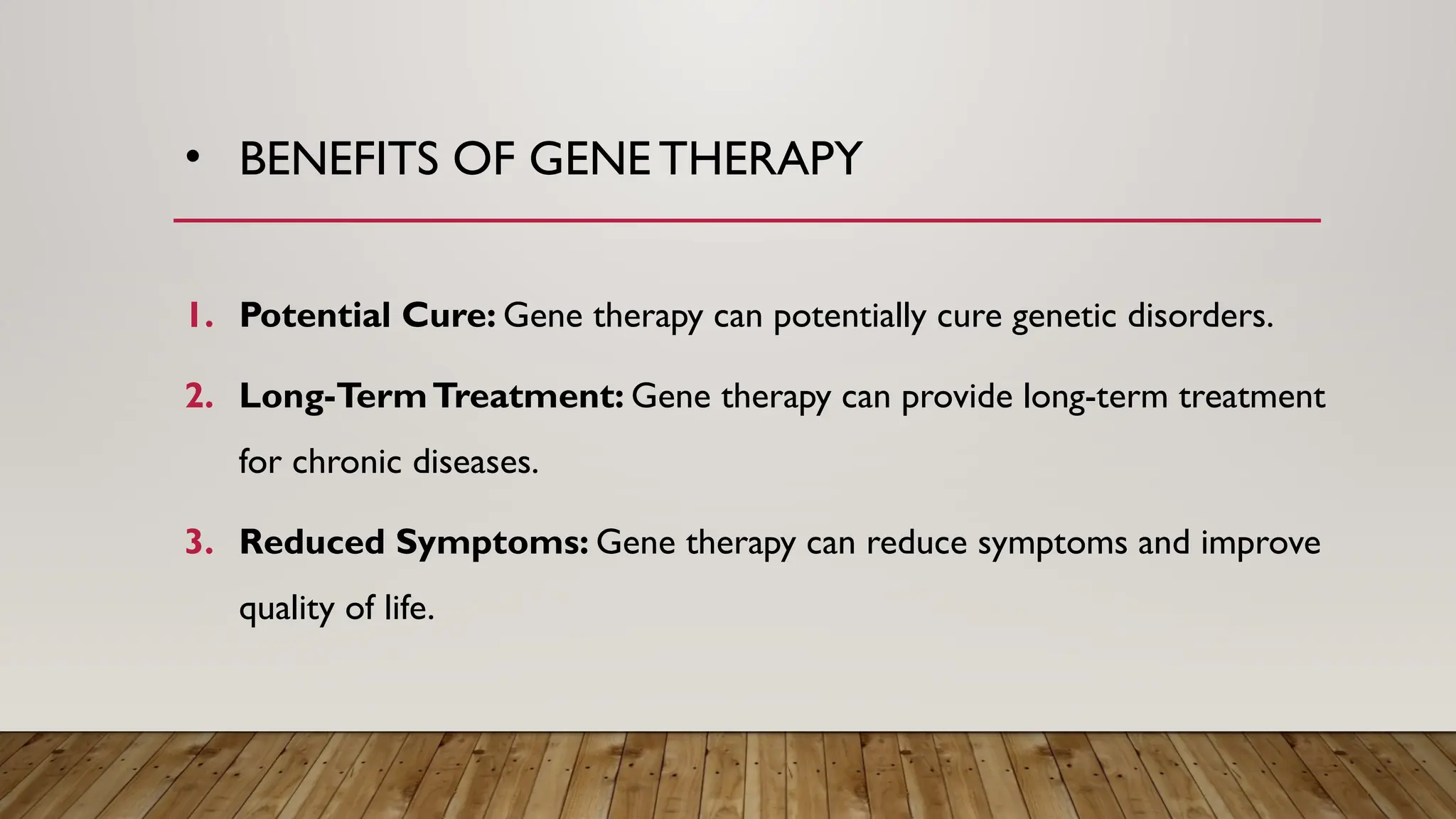 • BENEFITS OF GENE THERAPY
1. Potential Cure: Gene therapy can potentially cure genetic disorders.
2. Long-TermTreatment: Gene therapy can provide long-term treatment
for chronic diseases.
3. Reduced Symptoms: Gene therapy can reduce symptoms and improve
quality of life.
 