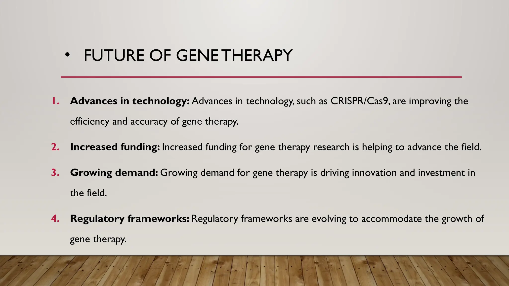 • FUTURE OF GENE THERAPY
1. Advances in technology: Advances in technology, such as CRISPR/Cas9, are improving the
efficiency and accuracy of gene therapy.
2. Increased funding: Increased funding for gene therapy research is helping to advance the field.
3. Growing demand: Growing demand for gene therapy is driving innovation and investment in
the field.
4. Regulatory frameworks: Regulatory frameworks are evolving to accommodate the growth of
gene therapy.
 