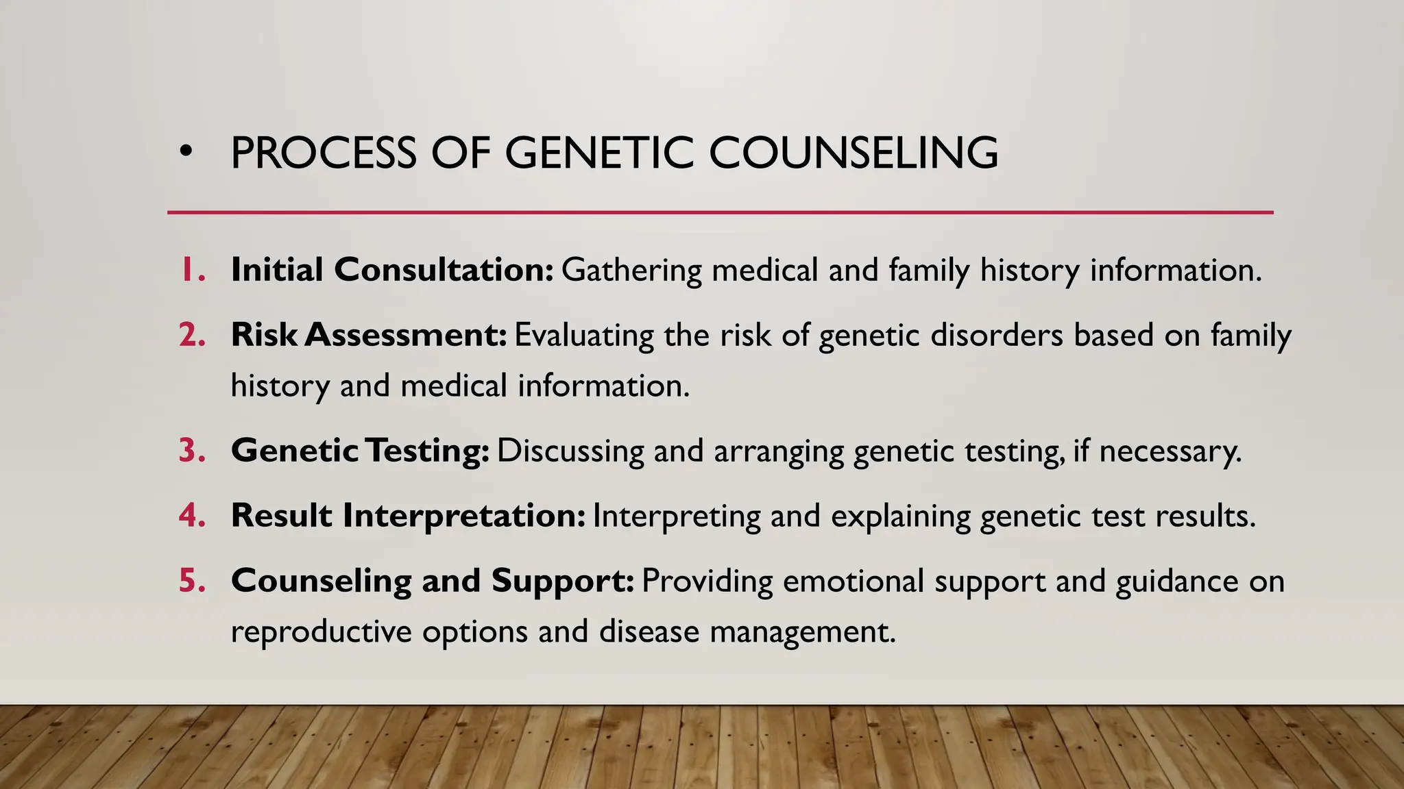 • PROCESS OF GENETIC COUNSELING
1. Initial Consultation: Gathering medical and family history information.
2. Risk Assessment: Evaluating the risk of genetic disorders based on family
history and medical information.
3. GeneticTesting: Discussing and arranging genetic testing, if necessary.
4. Result Interpretation: Interpreting and explaining genetic test results.
5. Counseling and Support: Providing emotional support and guidance on
reproductive options and disease management.
 