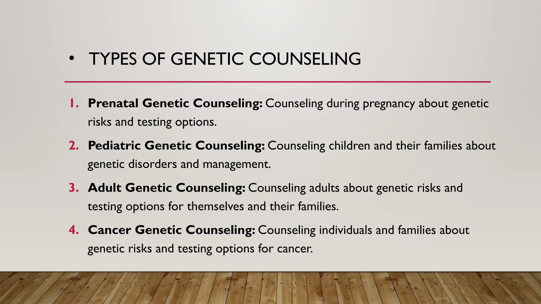 • TYPES OF GENETIC COUNSELING
1. Prenatal Genetic Counseling: Counseling during pregnancy about genetic
risks and testing options.
2. Pediatric Genetic Counseling: Counseling children and their families about
genetic disorders and management.
3. Adult Genetic Counseling: Counseling adults about genetic risks and
testing options for themselves and their families.
4. Cancer Genetic Counseling: Counseling individuals and families about
genetic risks and testing options for cancer.
 