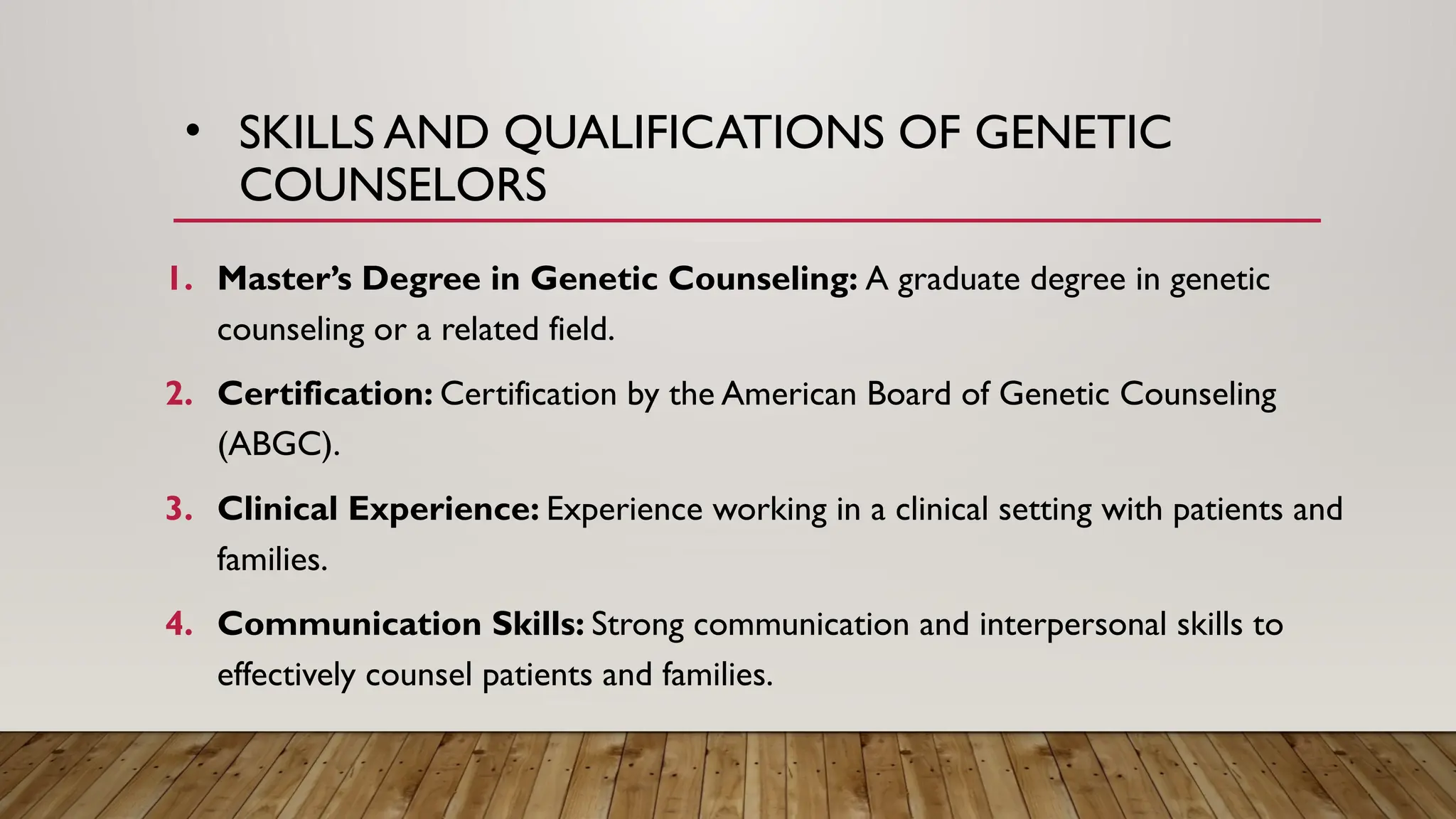 • SKILLS AND QUALIFICATIONS OF GENETIC
COUNSELORS
1. Master’s Degree in Genetic Counseling: A graduate degree in genetic
counseling or a related field.
2. Certification: Certification by the American Board of Genetic Counseling
(ABGC).
3. Clinical Experience: Experience working in a clinical setting with patients and
families.
4. Communication Skills: Strong communication and interpersonal skills to
effectively counsel patients and families.
 