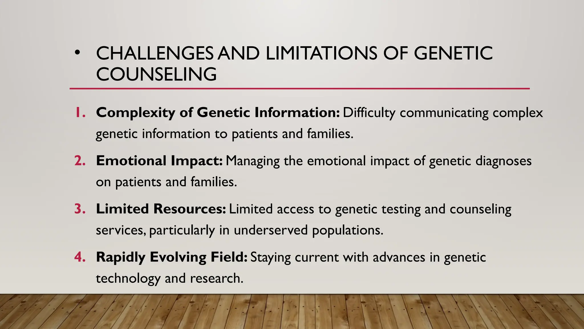• CHALLENGES AND LIMITATIONS OF GENETIC
COUNSELING
1. Complexity of Genetic Information: Difficulty communicating complex
genetic information to patients and families.
2. Emotional Impact: Managing the emotional impact of genetic diagnoses
on patients and families.
3. Limited Resources: Limited access to genetic testing and counseling
services, particularly in underserved populations.
4. Rapidly Evolving Field: Staying current with advances in genetic
technology and research.
 