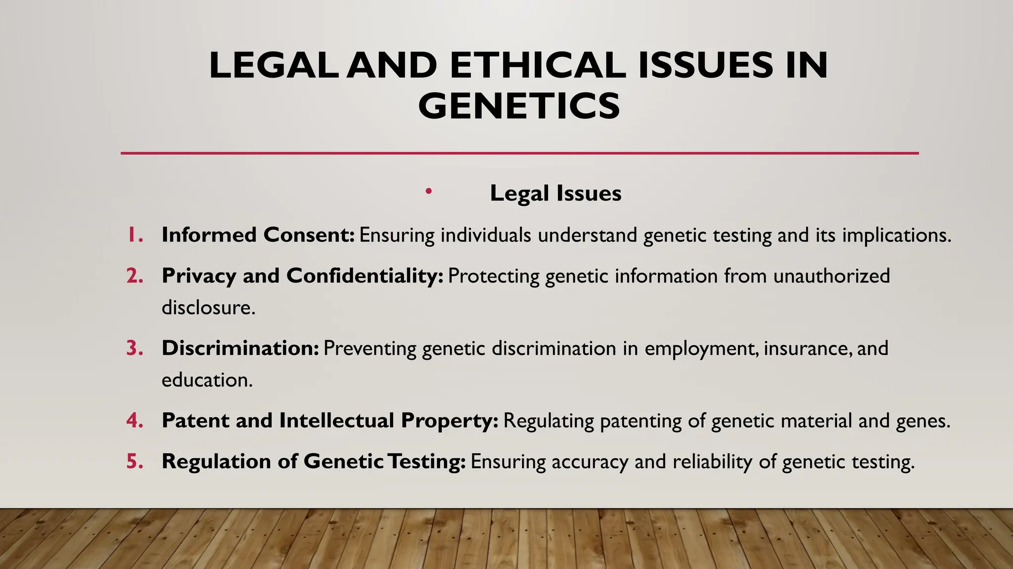 LEGAL AND ETHICAL ISSUES IN
GENETICS
• Legal Issues
1. Informed Consent: Ensuring individuals understand genetic testing and its implications.
2. Privacy and Confidentiality: Protecting genetic information from unauthorized
disclosure.
3. Discrimination: Preventing genetic discrimination in employment, insurance, and
education.
4. Patent and Intellectual Property: Regulating patenting of genetic material and genes.
5. Regulation of GeneticTesting: Ensuring accuracy and reliability of genetic testing.
 