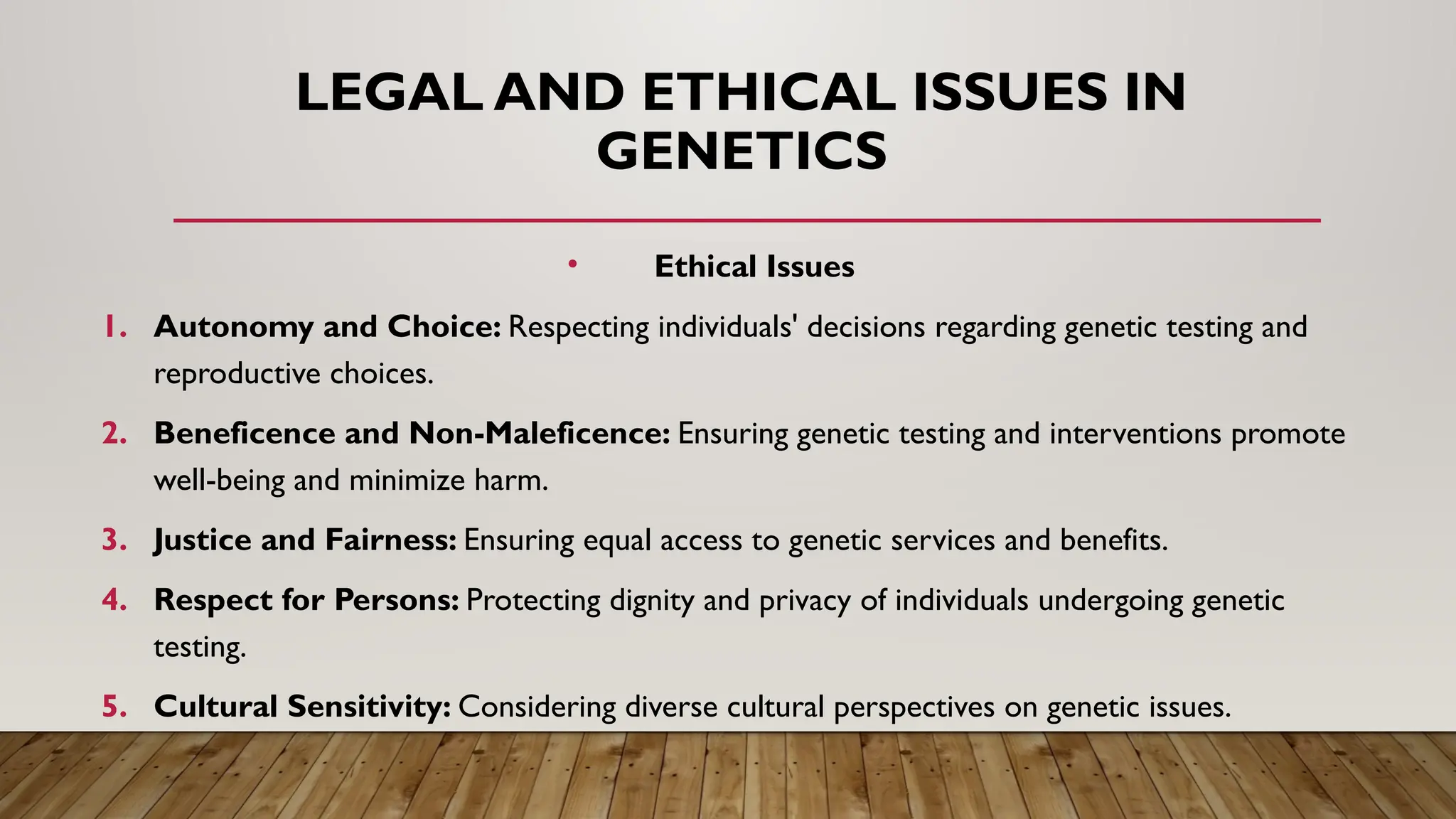 LEGAL AND ETHICAL ISSUES IN
GENETICS
• Ethical Issues
1. Autonomy and Choice: Respecting individuals' decisions regarding genetic testing and
reproductive choices.
2. Beneficence and Non-Maleficence: Ensuring genetic testing and interventions promote
well-being and minimize harm.
3. Justice and Fairness: Ensuring equal access to genetic services and benefits.
4. Respect for Persons: Protecting dignity and privacy of individuals undergoing genetic
testing.
5. Cultural Sensitivity: Considering diverse cultural perspectives on genetic issues.
 