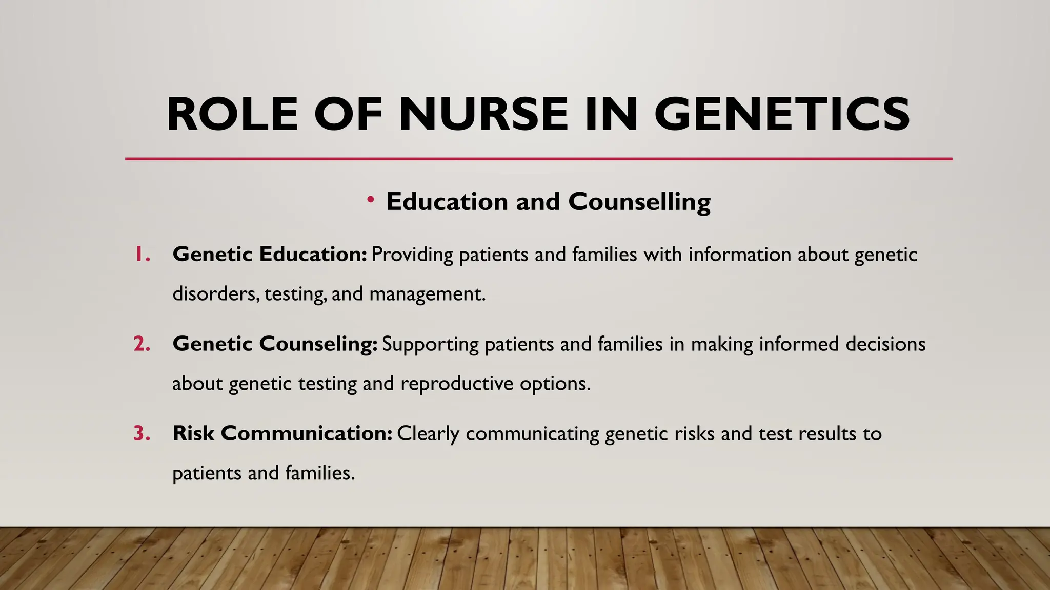 • Education and Counselling
1. Genetic Education: Providing patients and families with information about genetic
disorders, testing, and management.
2. Genetic Counseling: Supporting patients and families in making informed decisions
about genetic testing and reproductive options.
3. Risk Communication: Clearly communicating genetic risks and test results to
patients and families.
ROLE OF NURSE IN GENETICS
 