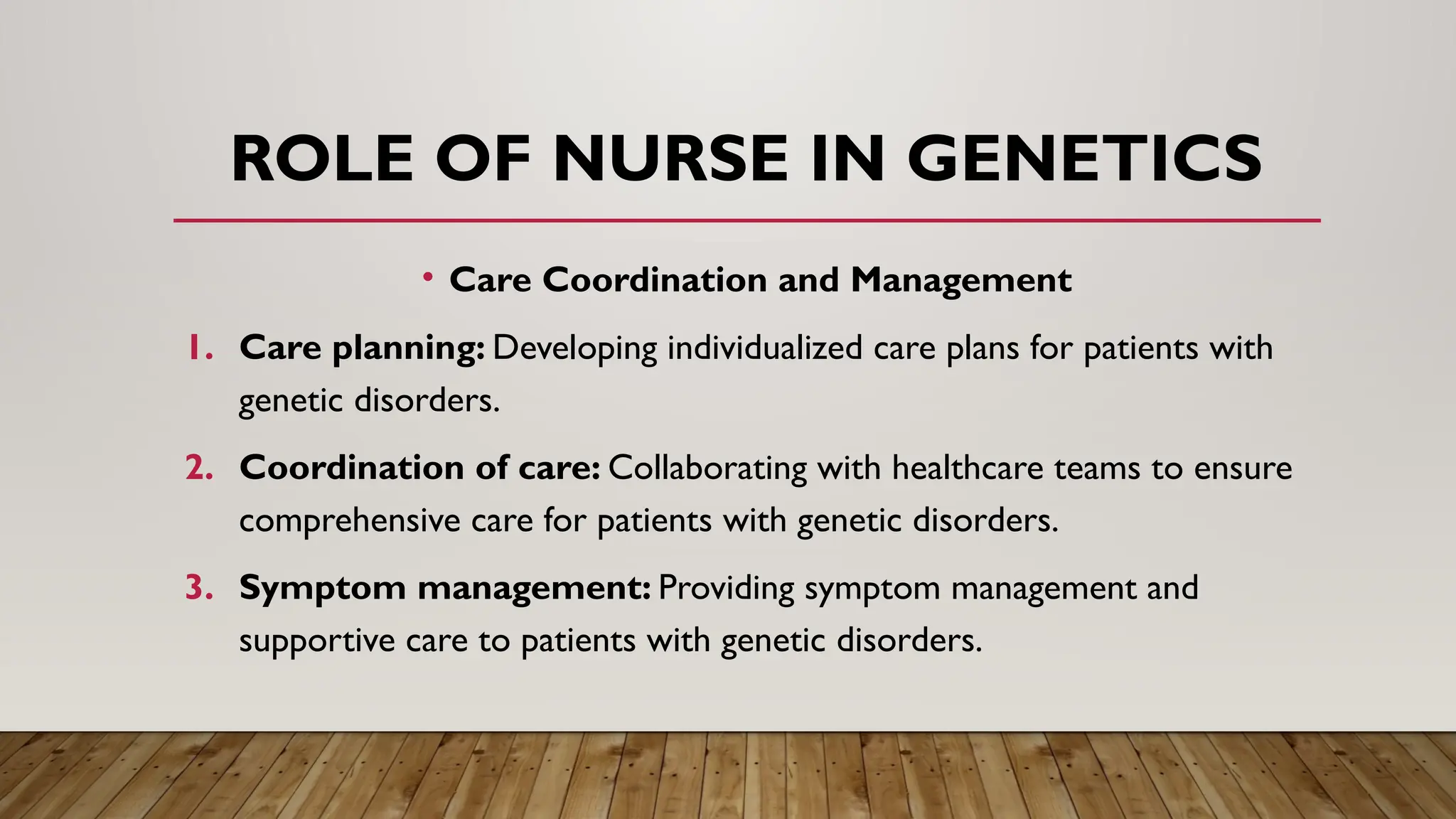 • Care Coordination and Management
1. Care planning: Developing individualized care plans for patients with
genetic disorders.
2. Coordination of care: Collaborating with healthcare teams to ensure
comprehensive care for patients with genetic disorders.
3. Symptom management: Providing symptom management and
supportive care to patients with genetic disorders.
ROLE OF NURSE IN GENETICS
 