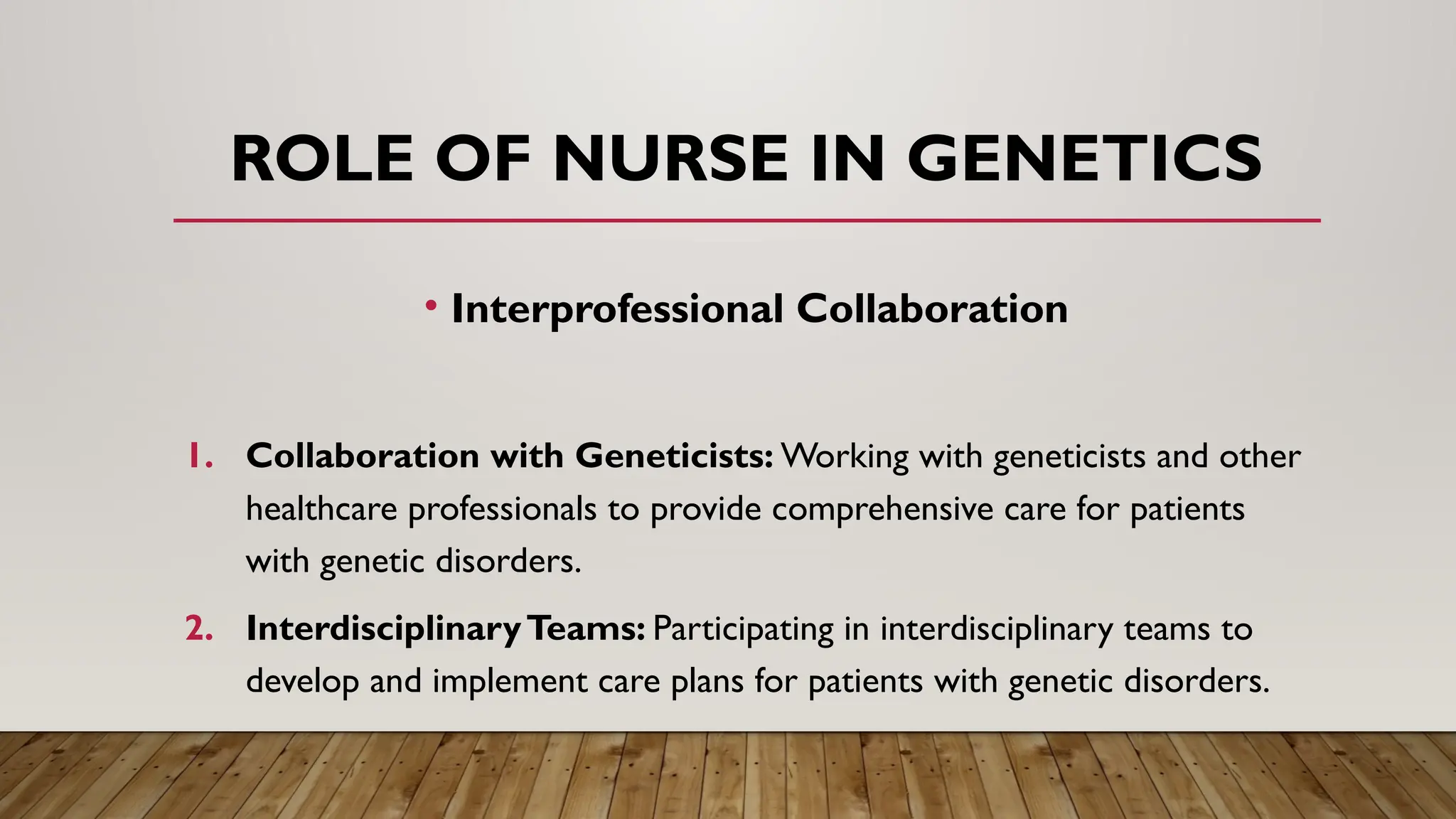 • Interprofessional Collaboration
1. Collaboration with Geneticists: Working with geneticists and other
healthcare professionals to provide comprehensive care for patients
with genetic disorders.
2. InterdisciplinaryTeams: Participating in interdisciplinary teams to
develop and implement care plans for patients with genetic disorders.
ROLE OF NURSE IN GENETICS
 