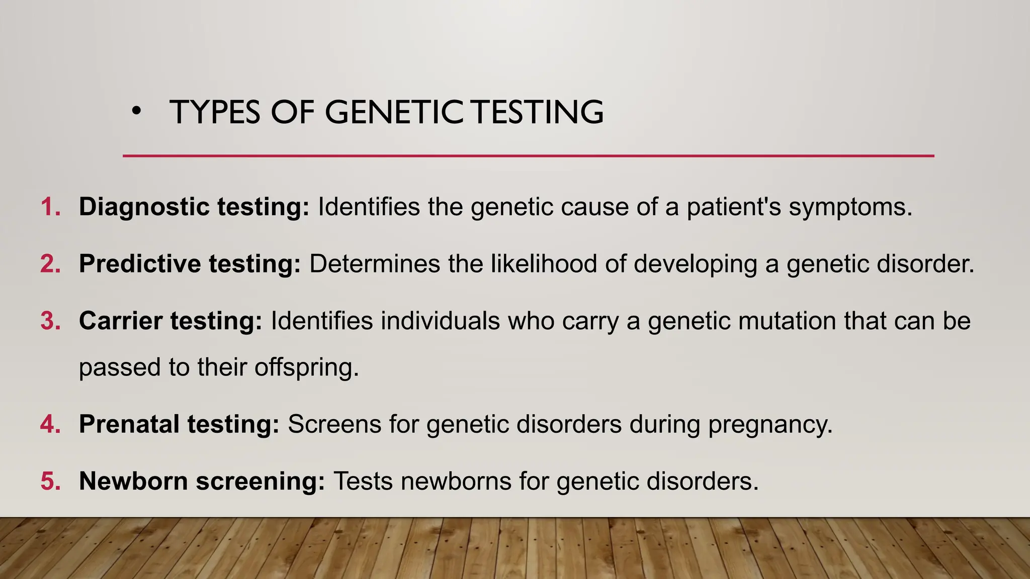 • TYPES OF GENETIC TESTING
1. Diagnostic testing: Identifies the genetic cause of a patient's symptoms.
2. Predictive testing: Determines the likelihood of developing a genetic disorder.
3. Carrier testing: Identifies individuals who carry a genetic mutation that can be
passed to their offspring.
4. Prenatal testing: Screens for genetic disorders during pregnancy.
5. Newborn screening: Tests newborns for genetic disorders.
 