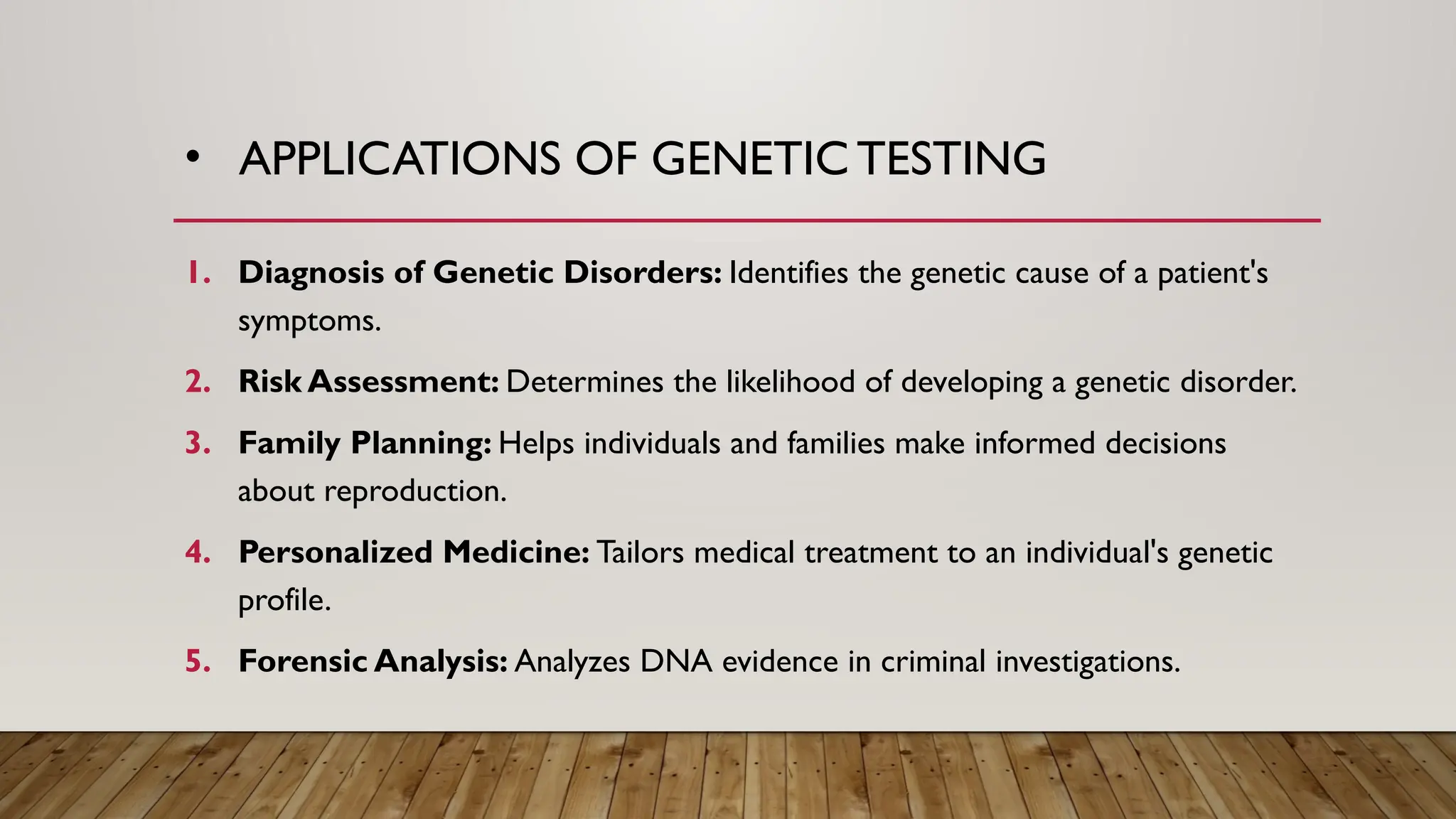 • APPLICATIONS OF GENETIC TESTING
1. Diagnosis of Genetic Disorders: Identifies the genetic cause of a patient's
symptoms.
2. Risk Assessment: Determines the likelihood of developing a genetic disorder.
3. Family Planning: Helps individuals and families make informed decisions
about reproduction.
4. Personalized Medicine: Tailors medical treatment to an individual's genetic
profile.
5. Forensic Analysis: Analyzes DNA evidence in criminal investigations.
 