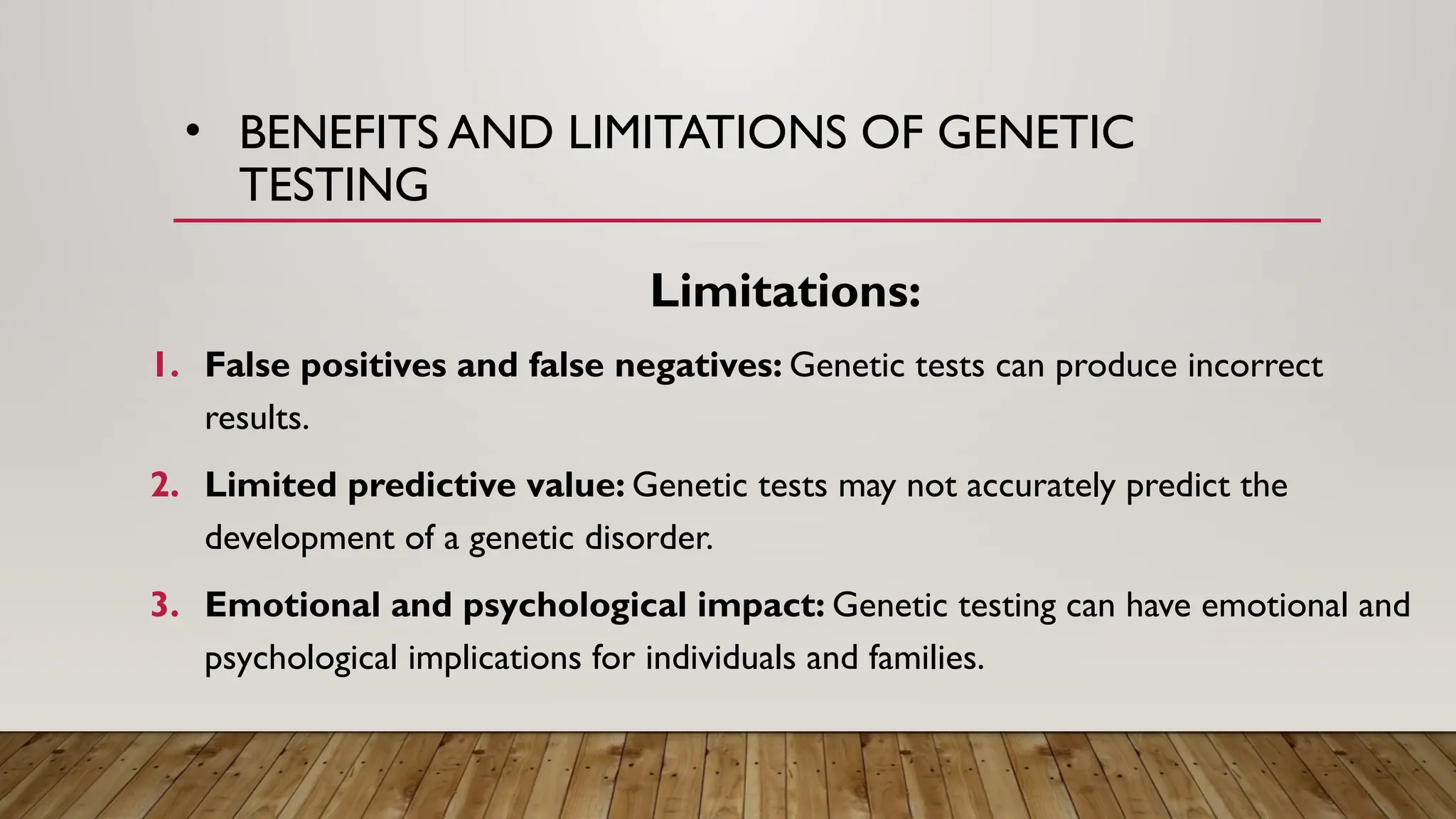 • BENEFITS AND LIMITATIONS OF GENETIC
TESTING
Limitations:
1. False positives and false negatives: Genetic tests can produce incorrect
results.
2. Limited predictive value: Genetic tests may not accurately predict the
development of a genetic disorder.
3. Emotional and psychological impact: Genetic testing can have emotional and
psychological implications for individuals and families.
 