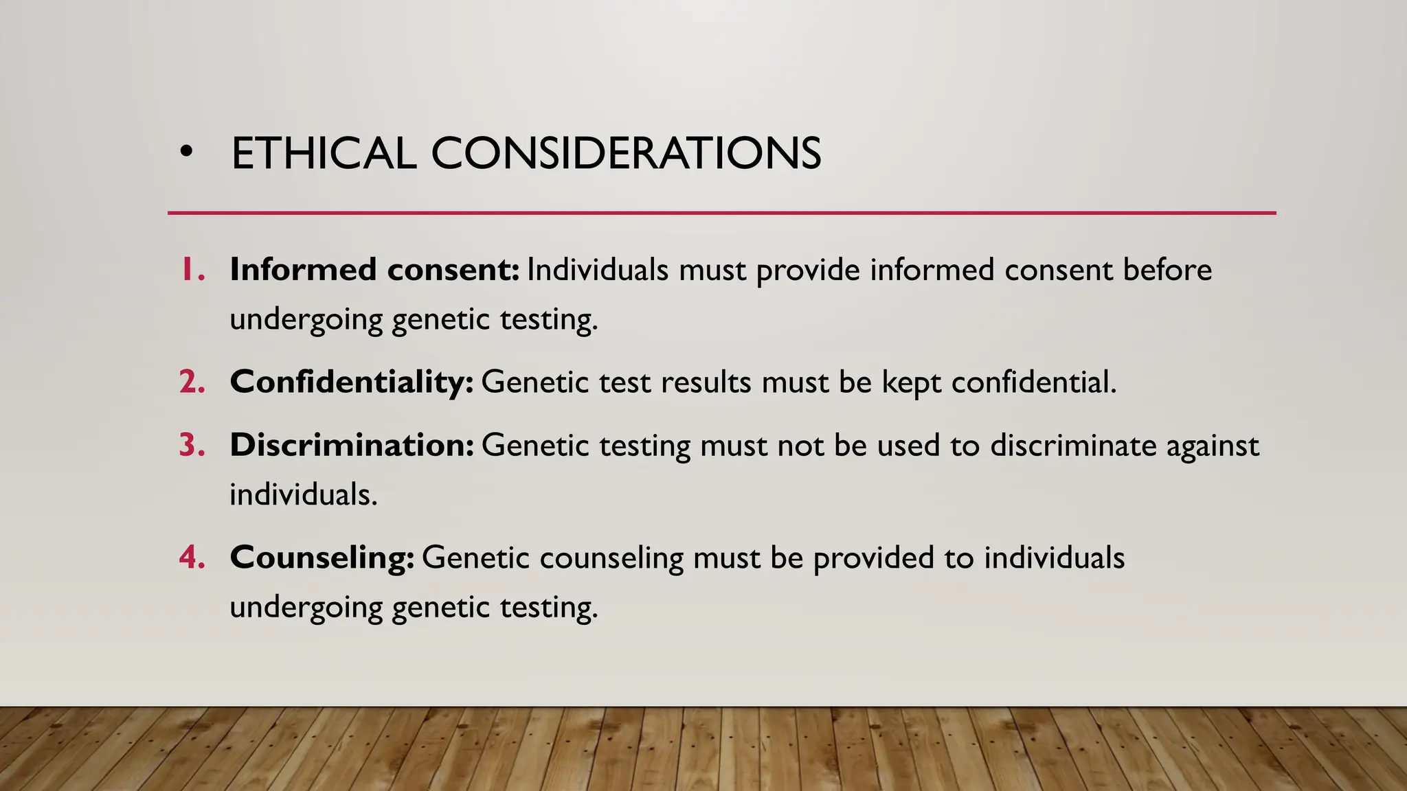 • ETHICAL CONSIDERATIONS
1. Informed consent: Individuals must provide informed consent before
undergoing genetic testing.
2. Confidentiality: Genetic test results must be kept confidential.
3. Discrimination: Genetic testing must not be used to discriminate against
individuals.
4. Counseling: Genetic counseling must be provided to individuals
undergoing genetic testing.
 