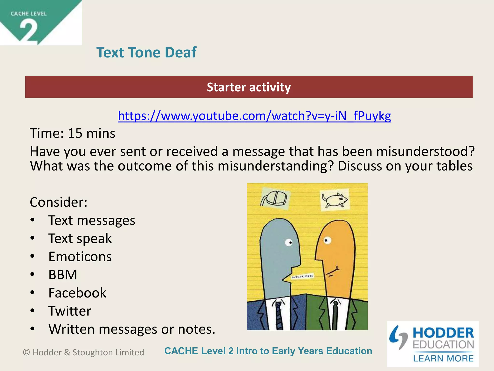CACHE Level 2 Intro to Early Years Education© Hodder & Stoughton Limited
Starter activity
Text Tone Deaf
https://www.youtube.com/watch?v=y-iN_fPuykg
Time: 15 mins
Have you ever sent or received a message that has been misunderstood?
What was the outcome of this misunderstanding? Discuss on your tables
Consider:
• Text messages
• Text speak
• Emoticons
• BBM
• Facebook
• Twitter
• Written messages or notes.
 