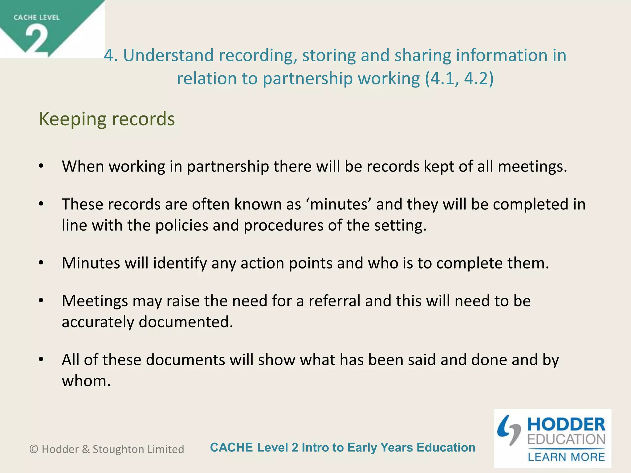 CACHE Level 2 Intro to Early Years Education© Hodder & Stoughton Limited
• When working in partnership there will be records kept of all meetings.
• These records are often known as ‘minutes’ and they will be completed in
line with the policies and procedures of the setting.
• Minutes will identify any action points and who is to complete them.
• Meetings may raise the need for a referral and this will need to be
accurately documented.
• All of these documents will show what has been said and done and by
whom.
4. Understand recording, storing and sharing information in
relation to partnership working (4.1, 4.2)
Keeping records
 
